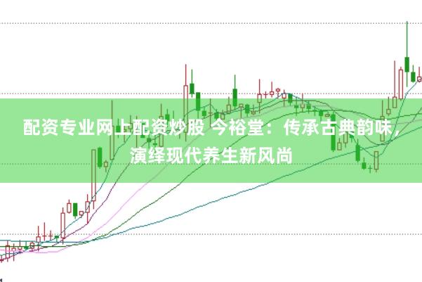 配资专业网上配资炒股 今裕堂：传承古典韵味，演绎现代养生新风尚