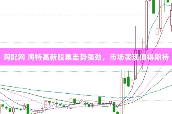 淘配网 海特高新股票走势强劲，市场表现值得期待
