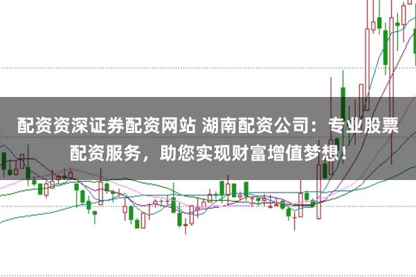 配资资深证券配资网站 湖南配资公司：专业股票配资服务，助您实现财富增值梦想！