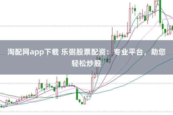 淘配网app下载 乐弼股票配资：专业平台，助您轻松炒股
