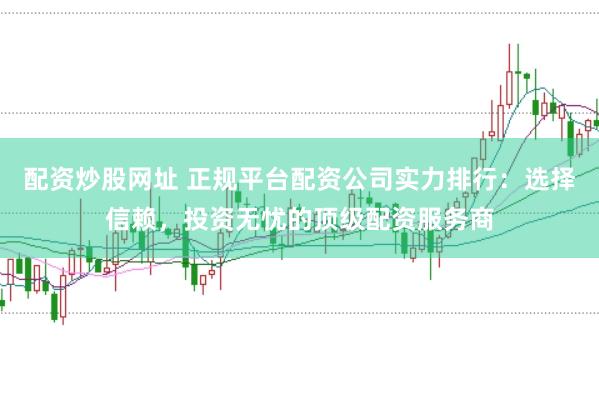 配资炒股网址 正规平台配资公司实力排行：选择信赖，投资无忧的顶级配资服务商