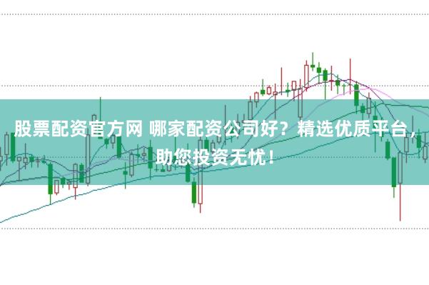 股票配资官方网 哪家配资公司好？精选优质平台，助您投资无忧！