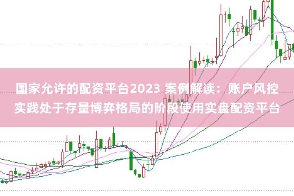 国家允许的配资平台2023 案例解读：账户风控实践处于存量博弈格局的阶段使用实盘配资平台
