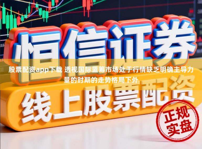 股票配资app下载 透视国际蓝筹市场处于行情缺乏明确主导力量的时期的走势格局下外