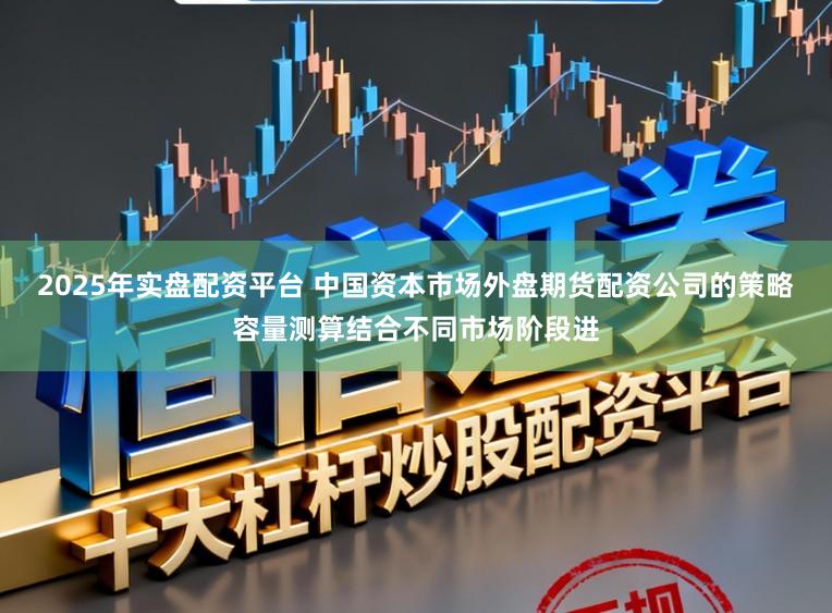 2025年实盘配资平台 中国资本市场外盘期货配资公司的策略容量测算结合不同市场阶段进