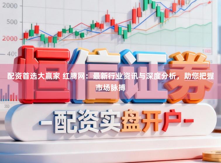 配资首选大赢家 红腾网：最新行业资讯与深度分析，助您把握市场脉搏