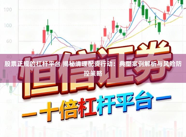 股票正规的杠杆平台 揭秘清理配资行动：典型案例解析与风险防控策略