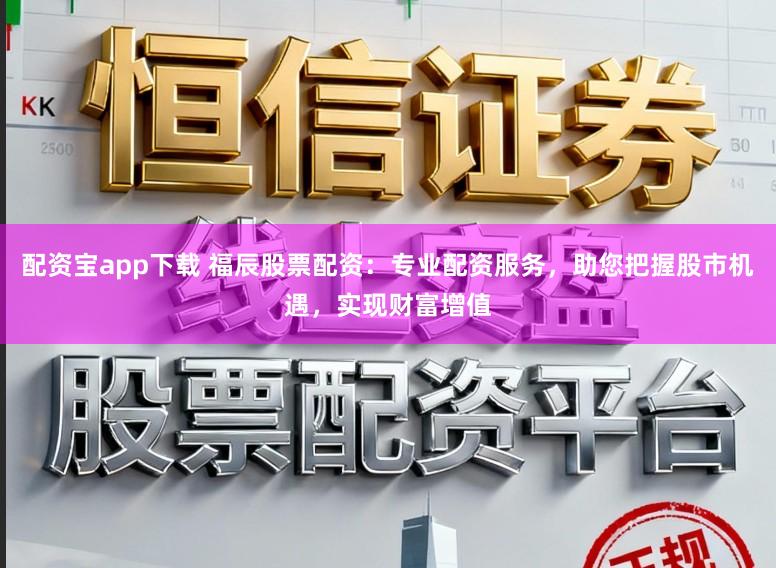 配资宝app下载 福辰股票配资：专业配资服务，助您把握股市机遇，实现财富增值