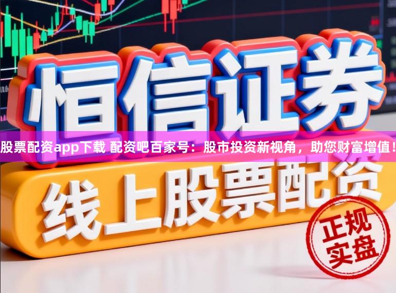股票配资app下载 配资吧百家号：股市投资新视角，助您财富增值！