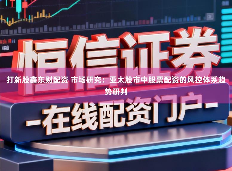 打新股鑫东财配资 市场研究：亚太股市中股票配资的风控体系趋势研判